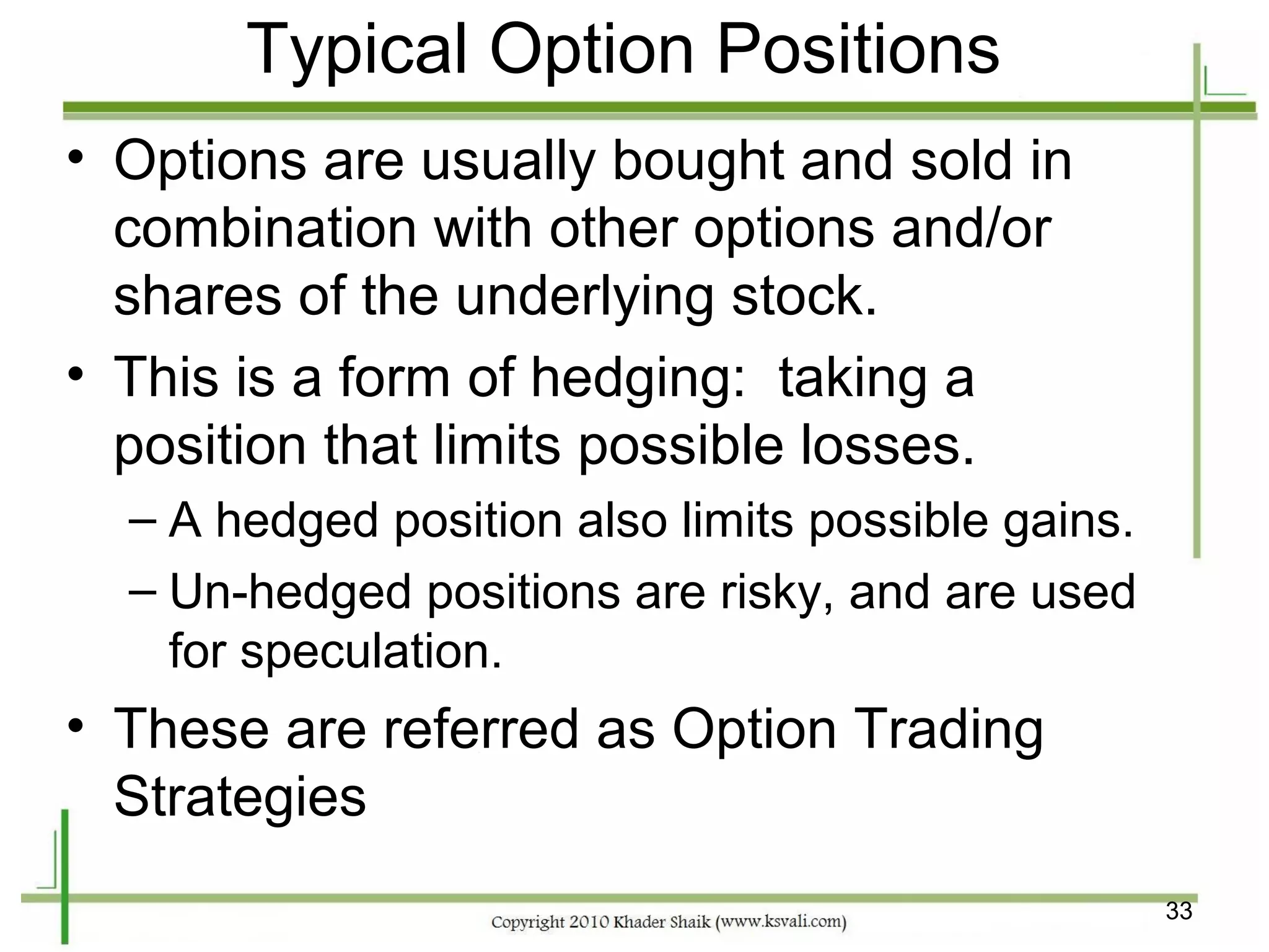 Typical Option Positions
• Options are usually bought and sold in
  combination with other options and/or
  shares of the underlying stock.
• This is a form of hedging: taking a
  position that limits possible losses.
  – A hedged position also limits possible gains.
  – Un-hedged positions are risky, and are used
    for speculation.
• These are referred as Option Trading
  Strategies
                                                    33
 