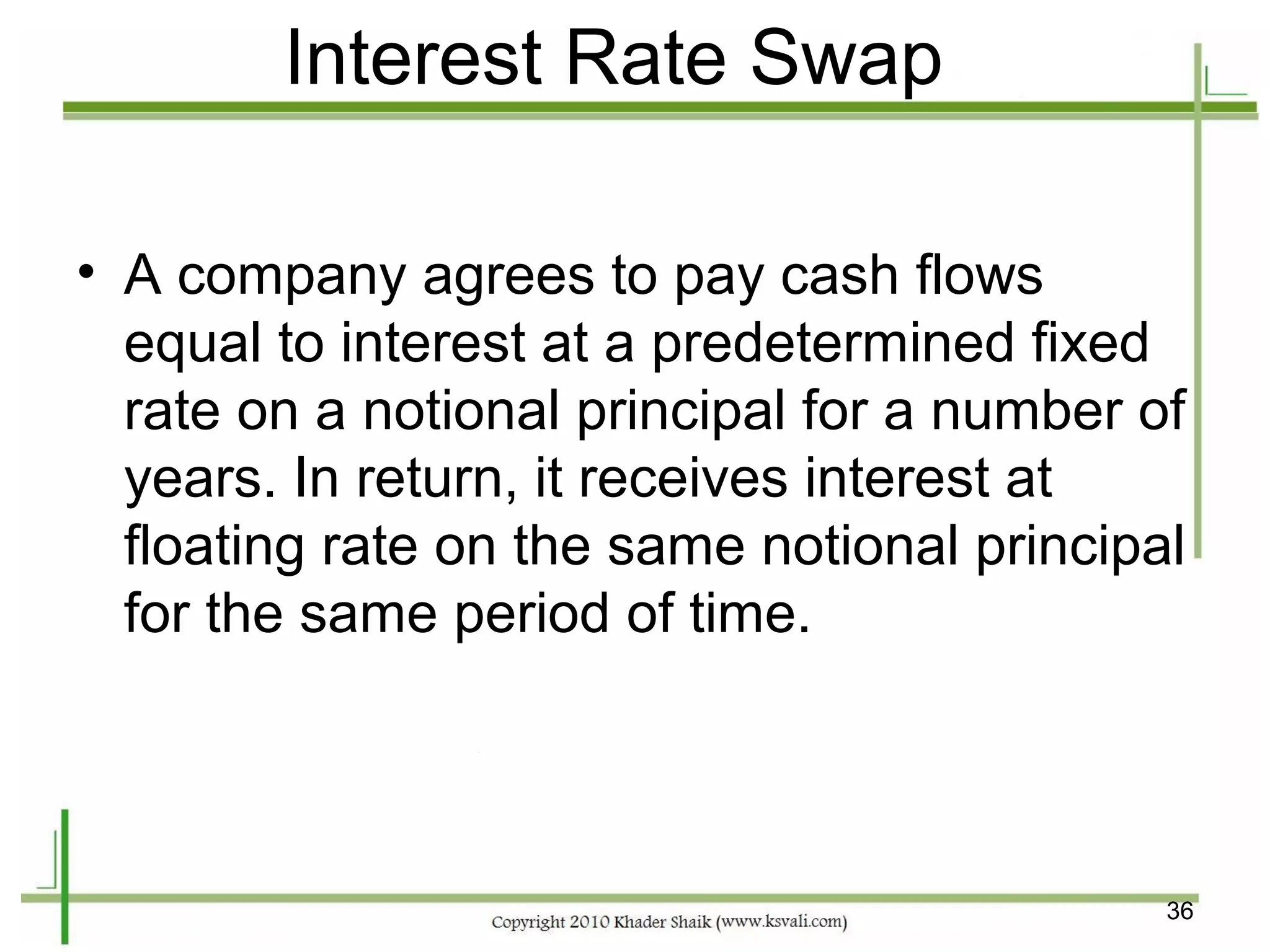 Interest Rate Swap

• A company agrees to pay cash flows
  equal to interest at a predetermined fixed
  rate on a notional principal for a number of
  years. In return, it receives interest at
  floating rate on the same notional principal
  for the same period of time.




                                             36
 