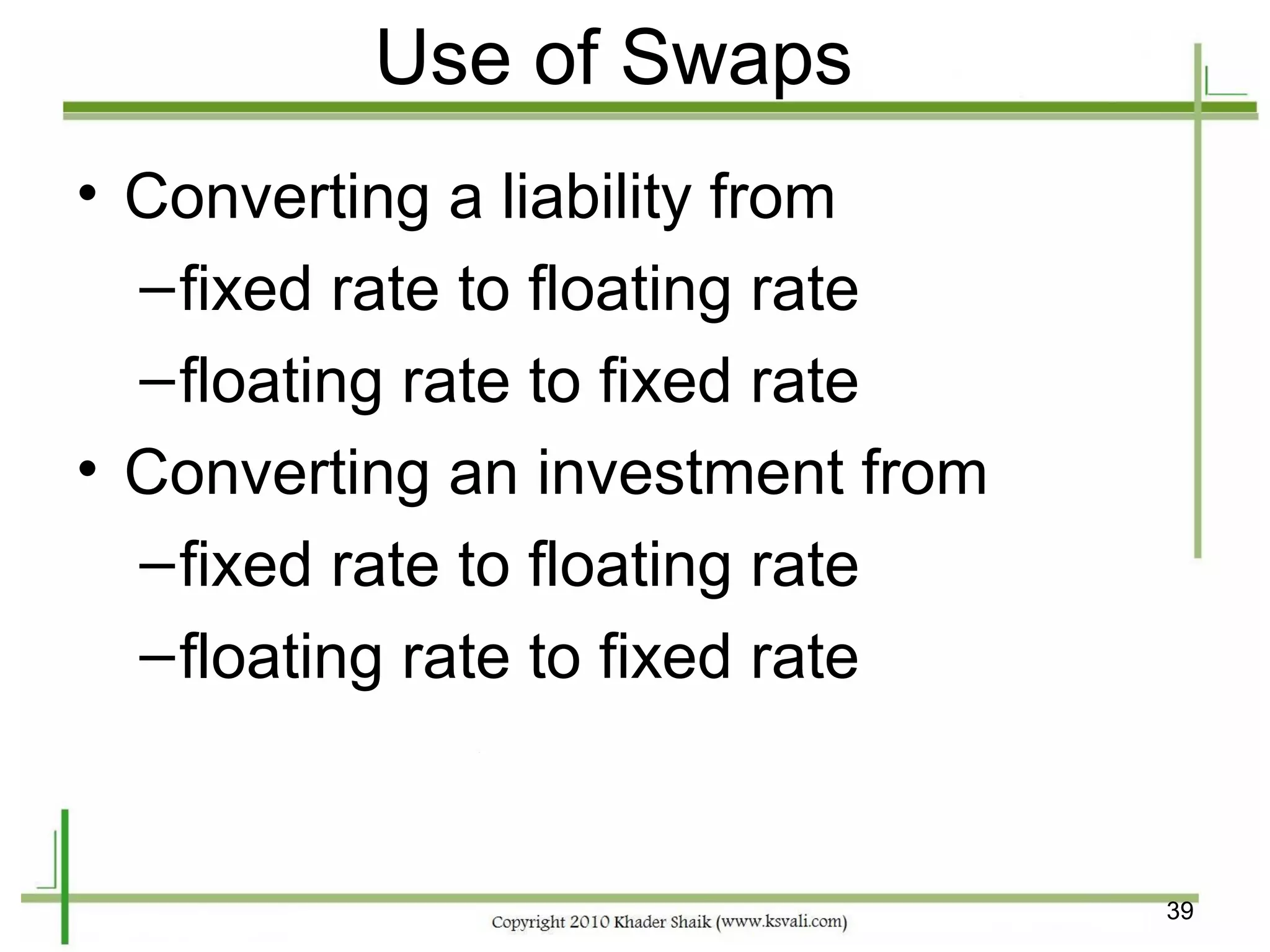Use of Swaps
• Converting a liability from
  – fixed rate to floating rate
  – floating rate to fixed rate
• Converting an investment from
  – fixed rate to floating rate
  – floating rate to fixed rate


                                  39
 