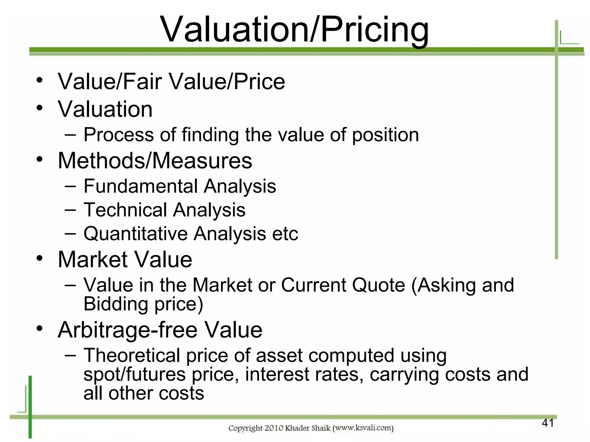 Valuation/Pricing
• Value/Fair Value/Price
• Valuation
  – Process of finding the value of position
• Methods/Measures
  – Fundamental Analysis
  – Technical Analysis
  – Quantitative Analysis etc
• Market Value
  – Value in the Market or Current Quote (Asking and
    Bidding price)
• Arbitrage-free Value
  – Theoretical price of asset computed using
    spot/futures price, interest rates, carrying costs and
    all other costs
                                                             41
 