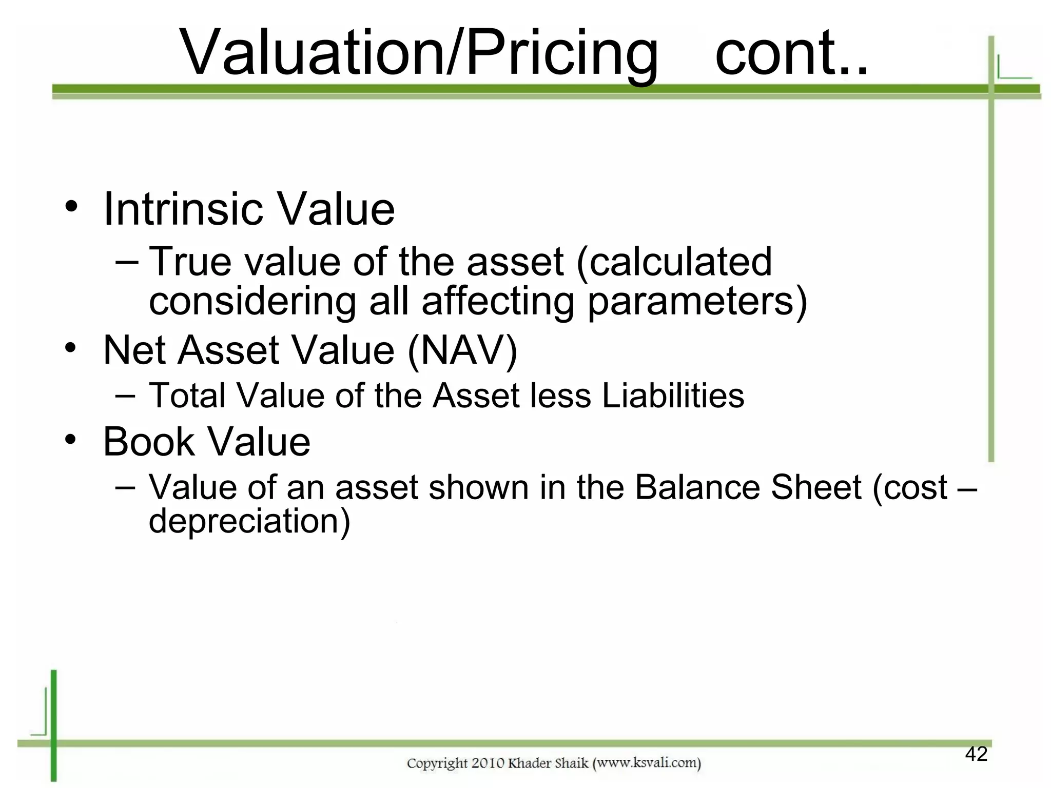 Valuation/Pricing cont..

• Intrinsic Value
  – True value of the asset (calculated
    considering all affecting parameters)
• Net Asset Value (NAV)
  – Total Value of the Asset less Liabilities
• Book Value
  – Value of an asset shown in the Balance Sheet (cost –
    depreciation)




                                                       42
 