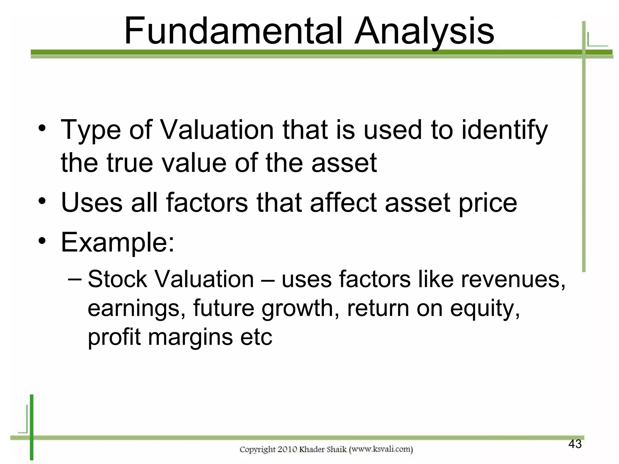 Fundamental Analysis

• Type of Valuation that is used to identify
  the true value of the asset
• Uses all factors that affect asset price
• Example:
  – Stock Valuation – uses factors like revenues,
    earnings, future growth, return on equity,
    profit margins etc



                                                    43
 