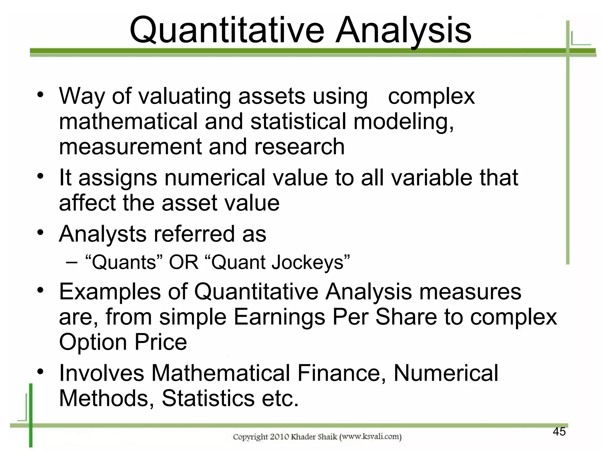Quantitative Analysis
• Way of valuating assets using complex
  mathematical and statistical modeling,
  measurement and research
• It assigns numerical value to all variable that
  affect the asset value
• Analysts referred as
   – “Quants” OR “Quant Jockeys”
• Examples of Quantitative Analysis measures
  are, from simple Earnings Per Share to complex
  Option Price
• Involves Mathematical Finance, Numerical
  Methods, Statistics etc.
                                                    45
 
