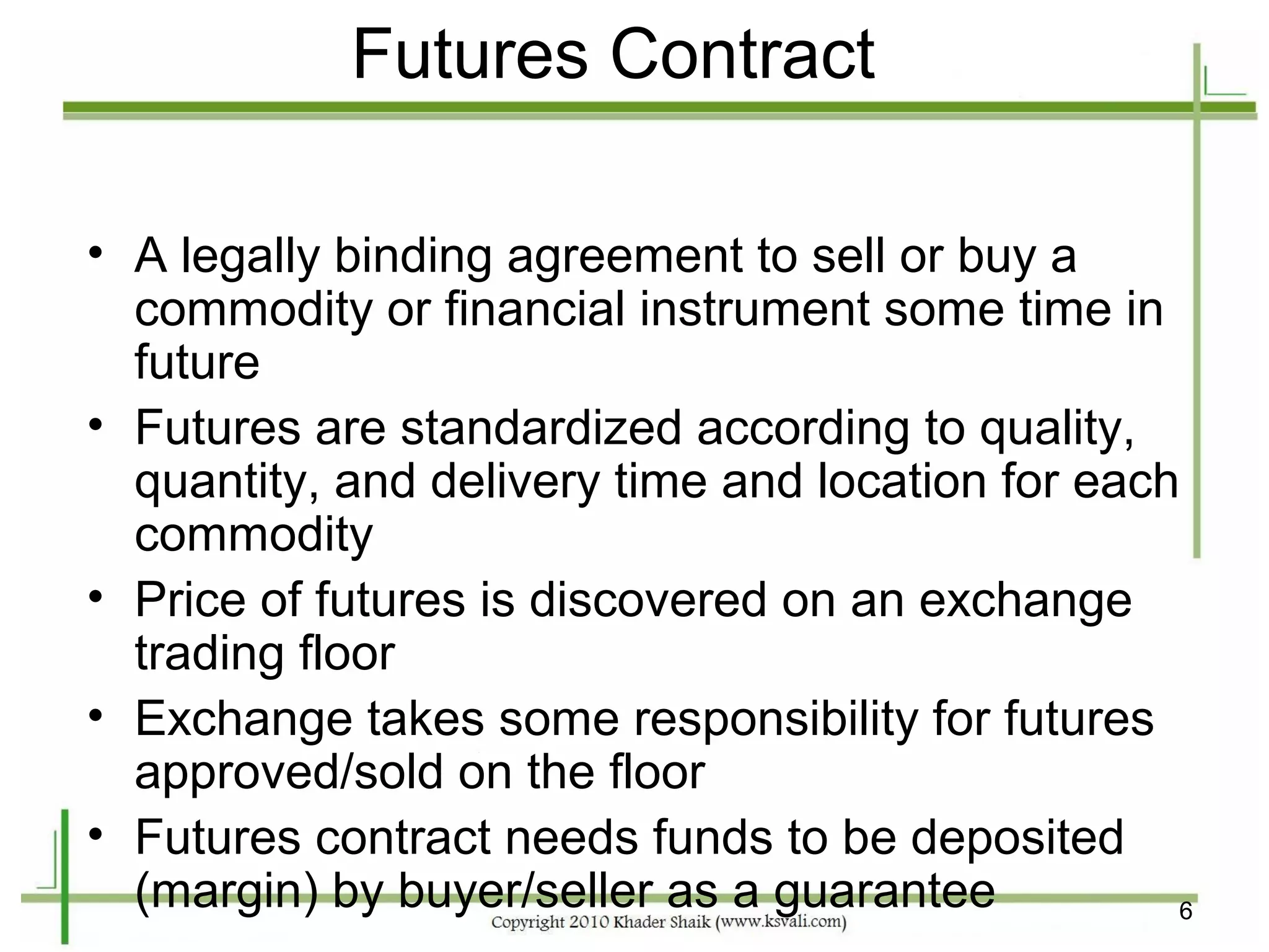 Futures Contract

• A legally binding agreement to sell or buy a
  commodity or financial instrument some time in
  future
• Futures are standardized according to quality,
  quantity, and delivery time and location for each
  commodity
• Price of futures is discovered on an exchange
  trading floor
• Exchange takes some responsibility for futures
  approved/sold on the floor
• Futures contract needs funds to be deposited
  (margin) by buyer/seller as a guarantee          6
 