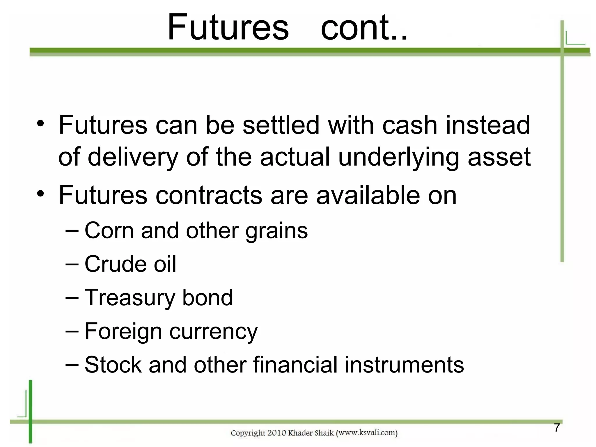 Futures cont..

• Futures can be settled with cash instead
  of delivery of the actual underlying asset
• Futures contracts are available on
  – Corn and other grains
  – Crude oil
  – Treasury bond
  – Foreign currency
  – Stock and other financial instruments

                                               7
 