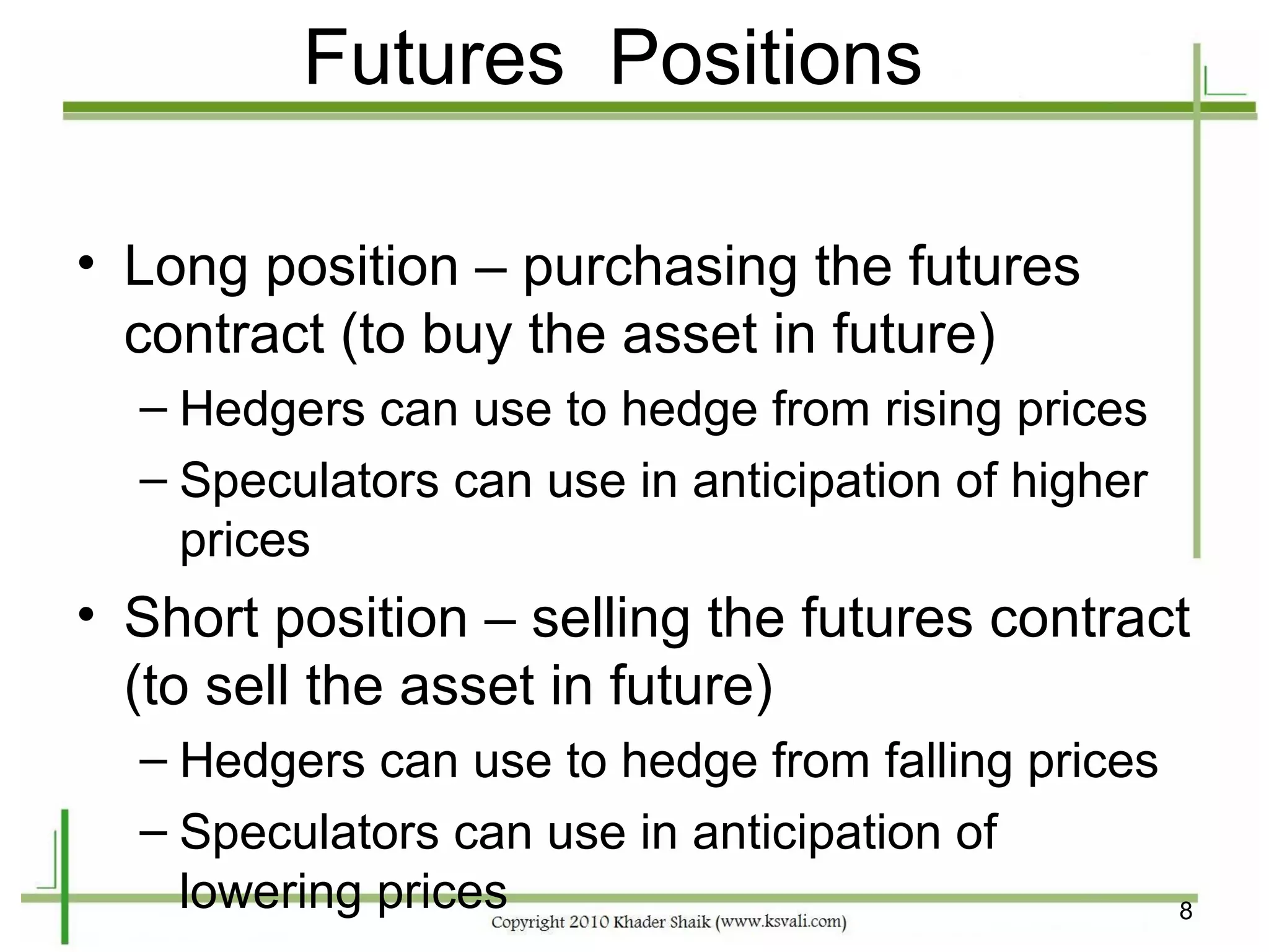 Futures Positions

• Long position – purchasing the futures
  contract (to buy the asset in future)
  – Hedgers can use to hedge from rising prices
  – Speculators can use in anticipation of higher
    prices
• Short position – selling the futures contract
  (to sell the asset in future)
  – Hedgers can use to hedge from falling prices
  – Speculators can use in anticipation of
    lowering prices                                 8
 