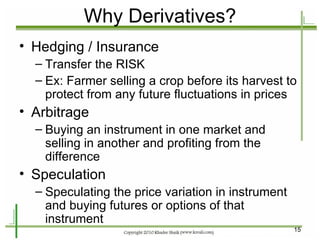 Why Derivatives? Hedging / Insurance Transfer the RISK Ex: Farmer selling a crop before its harvest to protect from any future fluctuations in prices Arbitrage Buying an instrument in one market and selling in another and profiting from the difference Speculation Speculating the price variation in instrument and buying futures or options of that instrument  