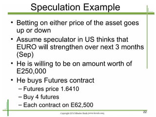 Speculation Example Betting on either price of the asset goes up or down Assume speculator in US thinks that EURO will strengthen over next 3 months (Sep) He is willing to be on amount worth of E250,000 He buys Futures contract Futures price 1.6410 Buy 4 futures Each contract on E62,500 