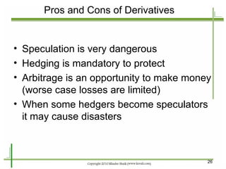 Pros and Cons of Derivatives Speculation is very dangerous Hedging is mandatory to protect  Arbitrage is an opportunity to make money (worse case losses are limited) When some hedgers become speculators it may cause disasters 