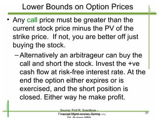 Lower Bounds on Option Prices Any  call  price must be greater than the current stock price minus the PV of the strike price.  If not, you are better off just buying the stock. Alternatively an arbitrageur can buy the call and short the stock. Invest the +ve cash flow at risk-free interest rate. At the end the option either expires or is exercised, and the short position is closed. Either way he make profit. Source: Prof R. Sverdlove - Financial Mgmt course, Spring '04, Rutgers MBA 