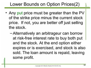 Lower Bounds on Option Prices(2) Any  put  price must be greater than the PV of the strike price minus the current stock price.  If not, you are better off just selling the stock. Alternatively an arbitrageur can borrow at risk-free interest rate to buy both put and the stock. At the end option either expires or is exercised, and stock is also sold. The loan amount is repaid, leaving some profit. 