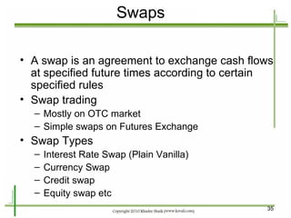 Swaps A swap is an agreement to exchange cash flows at specified future times according to certain specified rules Swap trading Mostly on OTC market Simple swaps on Futures Exchange Swap Types Interest Rate Swap (Plain Vanilla) Currency Swap Credit swap Equity swap etc 