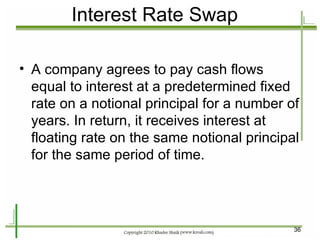 Interest Rate Swap A company agrees to pay cash flows equal to interest at a predetermined fixed rate on a notional principal for a number of years. In return, it receives interest at floating rate on the same notional principal for the same period of time. 