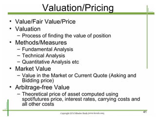 Valuation/Pricing Value/Fair Value/Price Valuation Process of finding the value of position Methods/Measures Fundamental Analysis Technical Analysis Quantitative Analysis etc Market Value Value in the Market or Current Quote (Asking and Bidding price) Arbitrage-free Value Theoretical price of asset computed using spot/futures price, interest rates, carrying costs and all other costs 