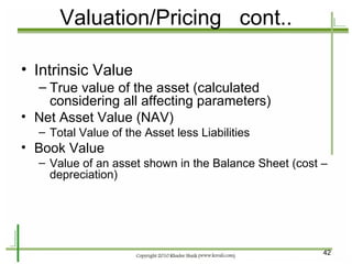 Valuation/Pricing  cont.. Intrinsic Value True value of the asset (calculated considering all affecting parameters) Net Asset Value (NAV) Total Value of the Asset less Liabilities Book Value Value of an asset shown in the Balance Sheet (cost – depreciation) 