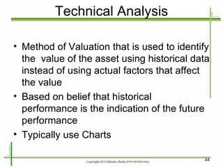 Technical Analysis Method of Valuation that is used to identify the  value of the asset using historical data instead of using actual factors that affect the value Based on belief that historical performance is the indication of the future performance Typically use Charts  