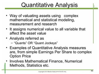 Quantitative Analysis Way of valuating assets using  complex mathematical and statistical modeling, measurement and research It assigns numerical value to all variable that affect the asset value Analysts referred as “ Quants” OR “Quant Jockeys” Examples of Quantitative Analysis measures are, from simple Earnings Per Share to complex Option Price Involves Mathematical Finance, Numerical Methods, Statistics etc. 