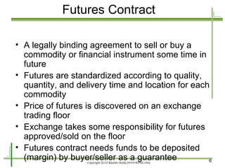 Futures Contract A legally binding agreement to sell or buy a commodity or financial instrument some time in future Futures are standardized according to quality, quantity, and delivery time and location for each commodity Price of futures is discovered on an exchange trading floor Exchange takes some responsibility for futures approved/sold on the floor Futures contract needs funds to be deposited (margin) by buyer/seller as a guarantee 