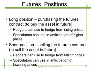 Futures  Positions Long position – purchasing the futures contract (to buy the asset in future) Hedgers can use to hedge from rising prices Speculators can use in anticipation of higher prices Short position – selling the futures contract (to sell the asset in future) Hedgers can use to hedge from falling prices Speculators can use in anticipation of lowering prices 