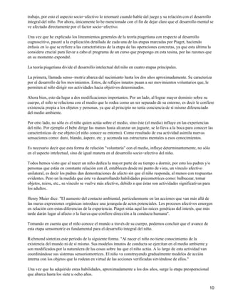 trabajo, por esto el aspecto socio−afectivo lo retomaré cuando hable del juego y su relación con el desarrollo
integral del niño. Por ahora, únicamente lo he mencionado con el fin de dejar claro que el desarrollo mental se
ve afectado directamente por el factor socio−afectivo.
Una vez que he explicado los lineamientos generales de la teoría piagetiana con respecto al desarrollo
cognoscitivo, pasaré a la explicación detallada de cada una de las etapas marcadas por Piaget, haciendo
énfasis en lo que se refiere a las características de la etapa de las operaciones concretas, ya que esta última la
considero crucial para llevar a cabo el programa de un curso que propongo en esta tesina, por las razones que
en su momento expondré.
La teoría piagetiana divide el desarrollo intelectual del niño en cuatro etapas principales.
La primera, llamada senso−motriz abarca del nacimiento hasta los dos años aproximadamente. Se caracteriza
por el desarrollo de los movimientos. Estos, de reflejos innatos pasan a ser movimientos voluntarios que, le
permiten al niño dirigir sus actividades hacia objetivos determinados.
Ahora bien, esto da lugar a dos modificaciones importantes. Por un lado, al lograr mayor dominio sobre su
cuerpo, el niño se relaciona con el medio que lo rodea como un ser separado de su entorno, es decir le confiere
existencia propia a los objetos y personas, ya que al principio no tenía conciencia de sí mismo diferenciado
del medio ambiente.
Por otro lado, no sólo es el niño quien actúa sobre el medio, sino éste (el medio) influye en las experiencias
del niño. Por ejemplo el bebe dirige las manos hasta alcanzar un juguete, se lo lleva a la boca para conocer las
características de ese objeto (el niño conoce su entorno). Como resultado de esa actividad asimila nuevas
sensaciones como: duro, blando, áspero, etc. y acomoda sus estructuras mentales a esos conocimientos.
Es necesario decir que esta forma de relación "voluntaria" con el medio, influye determinantemente, no sólo
en el aspecto intelectual, sino de igual manera en el desarrollo socio−afectivo del niño.
Todos hemos visto que al nacer un niño dedica la mayor parte de su tiempo a dormir, por esto los padres y/o
personas que están en constante relación con él, establecen desde mi punto de vista, un vínculo afectivo
unilateral, es decir los padres dan demostraciones de afecto sin que el niño responda, al menos con respuestas
evidentes. Pero en la medida que éste va desarrollando habilidades psicomotrices como: balbucear, tomar
objetos, reirse, etc., su vínculo se vuelve más afectivo, debido a que éstas son actividades significativas para
los adultos.
Henry Maier dice: "El aumento del contacto ambiental, particularmente en las acciones que van más allá de
las meras expresiones orgánicas introduce una jerarquía de actos potenciales. Los procesos afectivos emergen
en relación con estas diferencias de la experiencia. Piaget sitúa aquí las raíces genéticas del interés, que más
tarde darán lugar al afecto o la fuerza que confiere dirección a la conducta humana".
Tomando en cuenta que el niño conoce el mundo a través de su cuerpo, podemos concluir que el avance de
esta etapa sensomotríz es fundamental para el desarrollo integral del niño.
Richmond sintetiza este periodo de la siguiente forma. "Al nacer el niño no tiene conocimiento de la
existencia del mundo ni de sí mismo. Sus modelos innatos de conducta se ejercitan en el medio ambiente y
son modificados por la naturaleza de las cosas sobre las que el niño actúa. A lo largo de esta actividad van
coordinándose sus sistemas sensoriomotrices. El niño va construyendo gradualmente modelos de acción
interna con los objetos que lo rodean en virtud de las acciones verificadas sirviéndose de ellos."
Una vez que ha adquirido estas habilidades, aproximadamente a los dos años, surge la etapa preoperacional
que abarca hasta los siete u ocho años.
10
 