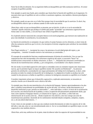 llorar fue la falta de alimento. En su organismo había un desequilibrio por falta sustancias nutritivas. Al comer
recupera el equilibrio perdido.
Este ejemplo es quizá muy burdo, pero considero que ilustra bien la función del equilibrio en el organismo. Es
necesario decir que el equilibrio no solo se refiere a cuestiones orgánicas, sino también a factores psicológicos
y afectivos.
Por ejemplo, puede ser que esta vez el niño llore porque tiene la necesidad de que lo acaricien. Es decir, hay
un desequilibrio afectivo que se subsana cuando el niño recibe una caricia.
Ahora bien, cada vez que un desequilibrio se presenta, por así decirlo, el niño se ve en la necesidad de
"asimilar" aquella situación que produjo el cambio para poder "acomodar" sus estructuras cognoscitivas en
forma cada vez más estable, y con esto hacer más sólido el equilibrio mental.
En el párrafo anterior mencioné dos conceptos básicos en la teoría piagetiana, que merecen una explicación un
poco más detallada: la asimilación y la acomodación.
La función de asimilación es semejante a la que realiza el cuerpo humano con los alimentos, es decir toma de
ellos las sustancias nutritivas que le sirven y las incorpora al torrente sanguíneo para satisfacer las necesidades
fisiológicas.
Para Piaget asimilar es: "... incorporar las cosas y las personas a la actividad propia del sujeto y, por
consiguiente,... 'asimilar' el mundo exterior a las estructuras ya construidas...".
El concepto de acomodación funciona complementariamente al término de asimilación. Una vez que las
experiencias han sido incorporadas a las estructuras cognitivas del sujeto, es necesario "hacer" las
modificaciones consecuentes en dichas estructuras, es decir, ".−...Reajustar (las estructuras construidas) en
función de las transformaciones sufridas, y, por consiguiente, a 'acomodarlas' a los objetos externos".
De este modo, la actividad cognoscitiva del sujeto es entendida como un constante reajuste ante situaciones
nuevas, que le permiten lograr un mayor equilibrio mental. De acuerdo con Richmond "... los procesos
gemelos de asimilación y acomodación son rasgos permanentes del trabajo de la inteligencia, es decir, están
presentes en todos los estados de desarrollo de la inteligencia. La adaptación al medio se produce tan solo
cuando los dos procesos se hallan en equilibrio y entonces la inteligencia encuentra su equilibrio en el medio".
Considero importante aclarar que el desarrollo cognoscitivo, explicado anteriormente, se encuentra en
estrecho vínculo con el desarrollo socio−afectivo del niño.
Un ejemplo muy claro de esta interrelación es la evolución del lenguaje. Aparece aproximadamente a los dos
años y modifica esencialmente las posibilidades de acción del niño. Así mismo, incide directamente en el
desarrollo intelectual ya que: permite un intercambio "... entre individuos, es decir, el inicio de la socialización
de la acción; una interiorización de la palabra, es decir, la aparición del pensamiento propiamente dicho, que
tiene como soportes el lenguaje interior y el sistema de los signos; y, por ultimo, y sobre todo una
interiorización de la acción como tal, ...Desde el punto de vista afectivo, éste trae consigo una serie de
transformaciones paralelas: desarrollo de los sentimientos interindividuales (simpatías, antipatías, respeto,
etc.) y de una afectividad interior... ".
Como vimos en este ejemplo es claro que una conducta incide directamente en todos los aspectos de la vida
del niño y más aún, estos se van retroalimentando entre sí. Así se va consolidando un equilibrio mejor, no solo
cognoscitivo sino también afectivo.
Ahora bien, sería muy ambicioso de mi parte, tratar de abarcar todos Ios aspectos de la personalidad en este
9
 
