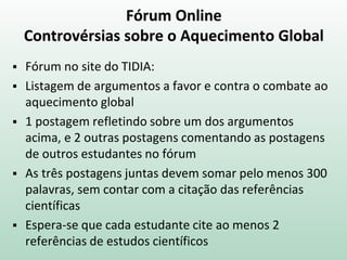 Fórum Online
Controvérsias sobre o Aquecimento Global
 Fórum no site do TIDIA:
 Listagem de argumentos a favor e contra o combate ao
aquecimento global
 1 postagem refletindo sobre um dos argumentos
acima, e 2 outras postagens comentando as postagens
de outros estudantes no fórum
 As três postagens juntas devem somar pelo menos 300
palavras, sem contar com a citação das referências
científicas
 Espera-se que cada estudante cite ao menos 2
referências de estudos científicos
 