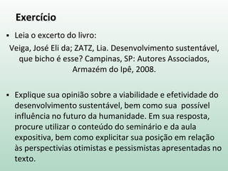 Exercício
 Leia o excerto do livro:
Veiga, José Eli da; ZATZ, Lia. Desenvolvimento sustentável,
que bicho é esse? Campinas, SP: Autores Associados,
Armazém do Ipê, 2008.
 Explique sua opinião sobre a viabilidade e efetividade do
desenvolvimento sustentável, bem como sua possível
influência no futuro da humanidade. Em sua resposta,
procure utilizar o conteúdo do seminário e da aula
expositiva, bem como explicitar sua posição em relação
às perspectivias otimistas e pessismistas apresentadas no
texto.
 