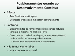 Posicionamentos quanto ao
Desenvolvimento Contínuo
 A favor
• Tem funcionado até agora
• Os indicadores sociais melhoram continuamente
 Contrário
• Existem limites de fornecimento de recursos naturais
(energia e matéria) no Planeta Terra
• O ser humano poderá se adaptar, mas os ecossistemas
nativos serão destruídos gradativamente
o Debate entre antropocentrismo vs. ecocentrismo
 Não temos como saber
• Vale a pena correr o risco?
 