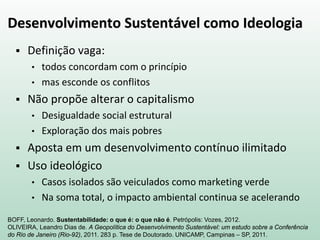 Desenvolvimento Sustentável como Ideologia
 Definição vaga:
• todos concordam com o princípio
• mas esconde os conflitos
 Não propõe alterar o capitalismo
• Desigualdade social estrutural
• Exploração dos mais pobres
 Aposta em um desenvolvimento contínuo ilimitado
 Uso ideológico
• Casos isolados são veiculados como marketing verde
• Na soma total, o impacto ambiental continua se acelerando
BOFF, Leonardo. Sustentabilidade: o que é: o que não é. Petrópolis: Vozes, 2012.
OLIVEIRA, Leandro Dias de. A Geopolítica do Desenvolvimento Sustentável: um estudo sobre a Conferência
do Rio de Janeiro (Rio-92), 2011. 283 p. Tese de Doutorado. UNICAMP, Campinas – SP, 2011.
 