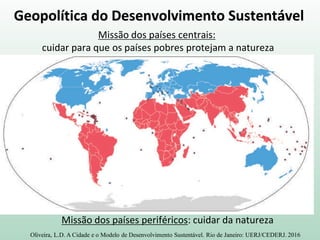 Geopolítica do Desenvolvimento Sustentável
Missão dos países centrais:
cuidar para que os países pobres protejam a natureza
Missão dos países periféricos: cuidar da natureza
Oliveira, L.D. A Cidade e o Modelo de Desenvolvimento Sustentável. Rio de Janeiro: UERJ/CEDERJ. 2016
 