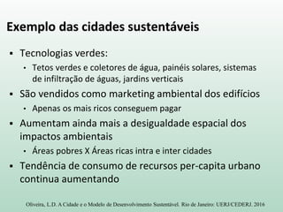 Exemplo das cidades sustentáveis
 Tecnologias verdes:
• Tetos verdes e coletores de água, painéis solares, sistemas
de infiltração de águas, jardins verticais
 São vendidos como marketing ambiental dos edifícios
• Apenas os mais ricos conseguem pagar
 Aumentam ainda mais a desigualdade espacial dos
impactos ambientais
• Áreas pobres X Áreas ricas intra e inter cidades
 Tendência de consumo de recursos per-capita urbano
continua aumentando
Oliveira, L.D. A Cidade e o Modelo de Desenvolvimento Sustentável. Rio de Janeiro: UERJ/CEDERJ. 2016
 