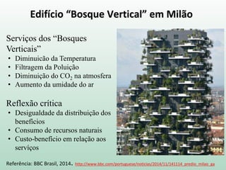 Edifício “Bosque Vertical” em Milão
Referência: BBC Brasil, 2014. http://www.bbc.com/portuguese/noticias/2014/11/141114_predio_milao_ga
Serviços dos “Bosques
Verticais”
• Diminuicão da Temperatura
• Filtragem da Poluição
• Diminuição do CO2 na atmosfera
• Aumento da umidade do ar
Reflexão crítica
• Desigualdade da distribuição dos
benefícios
• Consumo de recursos naturais
• Custo-benefício em relação aos
servíços
 