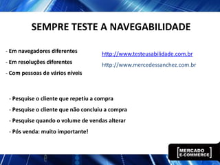 SEMPRE TESTE A NAVEGABILIDADE
- Em navegadores diferentes
- Em resoluções diferentes
- Com pessoas de vários níveis
http://www.testeusabilidade.com.br
http://www.mercedessanchez.com.br
- Pesquise o cliente que repetiu a compra
- Pesquise o cliente que não concluiu a compra
- Pesquise quando o volume de vendas alterar
- Pós venda: muito importante!
 