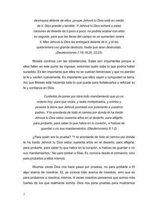 3
desmayes delante de ellos, porque Jehová tu Dios está en medio
de ti, Dios grande y temible. Y Jehová tu Dios echará a estas
naciones de delante de ti poco a poco; no podrás acabar con ellas
en seguida, para que las fieras del campo no se aumenten contra
ti. Mas Jehová tu Dios las entregará delante de ti, y él las
quebrantará con grande destrozo, hasta que sean destruidas.
(Deuteronomio 7:16-18,20, 22,23)
Moisés continúa con las advertencias. Estas son importantes porque si
ellos fallan en este punto de ingresar, entonces quién sabe lo que podría haber
sucedido. Es tan importante que ellos no se vuelvan temerosos y que no pierdan
la fe y vacilen nuevamente. Es importante que ellos vayan y conquisten la tierra.
Así que Moisés está haciendo todo lo que puede para fortalecerlos y reforzar su
fe y confianza en Dios.
Cuidaréis de poner por obra todo mandamiento que yo os
ordeno hoy, para que viváis, y seáis multiplicados, y entréis y
poseáis la tierra que Jehová prometió con juramento a vuestros
padres. Y te acordarás de todo el camino por donde te ha traído
Jehová tu Dios estos cuarenta años en el desierto, para afligirte,
para probarte, para saber lo que había en tu corazón, si habías de
guardar o no sus mandamientos. (Deuteronomio 8:1-2)
¿Para quién era la prueba? “Y te acordarás de todo el camino por donde
te ha traído Jehová tu Dios estos cuarenta años en el desierto, para afligirte,
para probarte, para saber lo que había en tu corazón, si habías de guardar o no
sus mandamientos.” No para probar a Dios, EL conocía desde el comienzo, sino
para probarlos a ellos mismos.
Muchas veces Dios nos hace pasar por pruebas, no para probarle a El
algo acerca de nosotros; EL ya conoce todo acerca de nosotros, sino que es
para probarnos a nosotros mismos. A veces nosotros pensamos que somos más
fuertes de los que realmente somos. Dios nos pone pruebas para mostrarnos
 