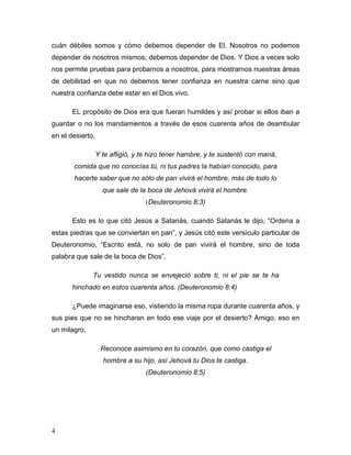 4
cuán débiles somos y cómo debemos depender de El. Nosotros no podemos
depender de nosotros mismos; debemos depender de Dios. Y Dios a veces solo
nos permite pruebas para probarnos a nosotros, para mostrarnos nuestras áreas
de debilidad en que no debemos tener confianza en nuestra carne sino que
nuestra confianza debe estar en el Dios vivo.
EL propósito de Dios era que fueran humildes y así probar si ellos iban a
guardar o no los mandamientos a través de esos cuarenta años de deambular
en el desierto.
Y te afligió, y te hizo tener hambre, y te sustentó con maná,
comida que no conocías tú, ni tus padres la habían conocido, para
hacerte saber que no sólo de pan vivirá el hombre, más de todo lo
que sale de la boca de Jehová vivirá el hombre.
(Deuteronomio 8:3)
Esto es lo que citó Jesús a Satanás, cuando Satanás le dijo, “Ordena a
estas piedras que se conviertan en pan”, y Jesús citó este versículo particular de
Deuteronomio, “Escrito está, no solo de pan vivirá el hombre, sino de toda
palabra que sale de la boca de Dios”.
Tu vestido nunca se envejeció sobre ti, ni el pie se te ha
hinchado en estos cuarenta años. (Deuteronomio 8:4)
¿Puede imaginarse eso, vistiendo la misma ropa durante cuarenta años, y
sus pies que no se hincharan en todo ese viaje por el desierto? Amigo, eso en
un milagro.
Reconoce asimismo en tu corazón, que como castiga el
hombre a su hijo, así Jehová tu Dios te castiga.
(Deuteronomio 8:5)
 