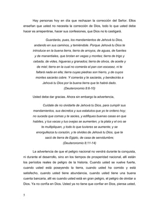 5
Hay personas hoy en día que rechazan la corrección del Señor. Ellos
enseñan que usted no necesita la corrección de Dios, todo lo que usted debe
hacer es arrepentirse, hacer sus confesiones, que Dios no lo castigará.
Guardarás, pues, los mandamientos de Jehová tu Dios,
andando en sus caminos, y temiéndole. Porque Jehová tu Dios te
introduce en la buena tierra, tierra de arroyos, de aguas, de fuentes
y de manantiales, que brotan en vegas y montes; tierra de trigo y
cebada, de vides, higueras y granados; tierra de olivos, de aceite y
de miel; tierra en la cual no comerás el pan con escasez, ni te
faltará nada en ella; tierra cuyas piedras son hierro, y de cuyos
montes sacarás cobre. Y comerás y te saciarás, y bendecirás a
Jehová tu Dios por la buena tierra que te habrá dado.
(Deuteronomio 8:6-10)
Usted debe dar gracias. Ahora sin embargo la advertencia,
Cuídate de no olvidarte de Jehová tu Dios, para cumplir sus
mandamientos, sus decretos y sus estatutos que yo te ordeno hoy;
no suceda que comas y te sacies, y edifiques buenas casas en que
habites, y tus vacas y tus ovejas se aumenten, y la plata y el oro se
te multipliquen, y todo lo que tuvieres se aumente; y se
enorgullezca tu corazón, y te olvides de Jehová tu Dios, que te
sacó de tierra de Egipto, de casa de servidumbre;
(Deuteronomio 8:11-14)
La advertencia de que el peligro nacional no vendrá durante la conquista,
ni durante el desarrollo, sino en los tiempos de prosperidad nacional, allí están
los períodos reales de peligro de la historia. Cuando usted se vuelve fuerte,
cuando usted está poseyendo la tierra, cuando usted ha comido y está
satisfecho, cuando usted tiene abundancia, cuando usted tiene una buena
cuenta bancaria, allí es cuando usted está en gran peligro, el peligro de olvidar a
Dios. Ya no confía en Dios. Usted ya no tiene que confiar en Dios, piensa usted,
 