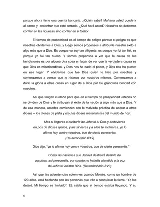 6
porque ahora tiene una cuenta bancaria. ¿Quién sabe? Mañana usted puede ir
al banco y encontrar que esté cerrado. ¿Qué hará usted? Nosotros no debemos
confiar en las riquezas sino confiar en el Señor.
El tiempo de prosperidad es el tiempo de peligro porque el peligro es que
nosotros olvidemos a Dios, y luego somos propensos a atribuirle nuestro éxito a
algo más que a Dios. Es porque yo soy tan diligente, es porque yo fui tan fiel, es
porque yo fui tan bueno. Y somos propensos a ver que la causa de las
bendiciones es por alguna otra cosa en lugar de ver que la verdadera causa es
que Dios es misericordioso, y Dios nos ha dado el poder, y Dios nos ha puesto
en ese lugar. Y olvidamos que fue Dios quien lo hizo por nosotros y
comenzamos a pensar que lo hicimos por nosotros mismos. Comenzamos a
darle la gloria a otras cosas en lugar de a Dios por Su grandiosa bondad con
nosotros.
Así que tengan cuidado para que en el tiempo de prosperidad ustedes no
se olviden de Dios y le atribuyan el éxito de la nación a algo más que a Dios. Y
de esa manera, ustedes comiencen con la malvada práctica de adorar a otros
dioses – los dioses de plata y oro, los dioses materialistas del mundo de hoy.
Mas si llegares a olvidarte de Jehová tu Dios y anduvieres
en pos de dioses ajenos, y les sirvieres y a ellos te inclinares, yo lo
afirmo hoy contra vosotros, que de cierto pereceréis.
(Deuteronomio 8:19)
Dios dijo, “yo lo afirmo hoy contra vosotros, que de cierto pereceréis.”
Como las naciones que Jehová destruirá delante de
vosotros, así pereceréis, por cuanto no habréis atendido a la voz
de Jehová vuestro Dios. (Deuteronomio 8:20)
Así que las advertencias solemnes cuando Moisés, como un hombre de
120 años, está hablando con las personas que irán a conquistar la tierra. “Yo los
dejaré. Mi tiempo es limitado”. EL sabía que el tiempo estaba llegando. Y su
 