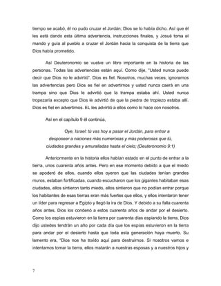 7
tiempo se acabó, él no pudo cruzar el Jordán; Dios se lo había dicho. Así que él
les está dando esta última advertencia, instrucciones finales, y Josué toma el
mando y guía al pueblo a cruzar el Jordán hacia la conquista de la tierra que
Dios había prometido.
Así Deuteronomio se vuelve un libro importante en la historia de las
personas. Todas las advertencias están aquí. Como dije, “Usted nunca puede
decir que Dios no le advirtió”. Dios es fiel. Nosotros, muchas veces, ignoramos
las advertencias pero Dios es fiel en advertirnos y usted nunca caerá en una
trampa sino que Dios le advirtió que la trampa estaba ahí. Usted nunca
tropezaría excepto que Dios le advirtió de que la piedra de tropiezo estaba allí.
Dios es fiel en advertirnos. EL les advirtió a ellos como lo hace con nosotros.
Así en el capítulo 9 él continúa,
Oye, Israel: tú vas hoy a pasar el Jordán, para entrar a
desposeer a naciones más numerosas y más poderosas que tú,
ciudades grandes y amuralladas hasta el cielo; (Deuteronomio 9:1)
Anteriormente en la historia ellos habían estado en el punto de entrar a la
tierra, unos cuarenta años antes. Pero en ese momento debido a que el miedo
se apoderó de ellos, cuando ellos oyeron que las ciudades tenían grandes
muros, estaban fortificadas, cuando escucharon que los gigantes habitaban esas
ciudades, ellos sintieron tanto miedo, ellos sintieron que no podían entrar porque
los habitantes de esas tierras eran más fuertes que ellos, y ellos intentaron tener
un líder para regresar a Egipto y llegó la ira de Dios. Y debido a su falla cuarenta
años antes, Dios los condenó a estos cuarenta años de andar por el desierto.
Como los espías estuvieron en la tierra por cuarenta días espiando la tierra, Dios
dijo ustedes tendrán un año por cada día que los espías estuvieron en la tierra
para andar por el desierto hasta que toda esta generación haya muerto. Su
lamento era, “Dios nos ha traído aquí para destruirnos. Si nosotros vamos e
intentamos tomar la tierra, ellos matarán a nuestras esposas y a nuestros hijos y
 