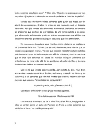 8
todos seremos sepultados aquí”. Y Dios dijo, “Ustedes se preocupan por sus
pequeños hijos pero son ellos quienes entrarán en la tierra. Ustedes no podrán”.
Moisés está intentando darles confianza para quitar ese miedo que se
aferró de sus corazones. SI ellos no entran en ese momento, será un desastre
para ellos. Así que Moisés está buscando reanimarlos, alentarlos, de declarar
los problemas que existían; de lucir realista, de una forma realista, a las cosas
que ellos estaba enfrentando, y aún así animar sus corazones que el Dios que
ellos sirven era más grande que cualquier obstáculo que ellos enfrentaran.
Yo creo que es importante para nosotros como cristianos ser realistas a
los problemas de la vida. Yo creo que es tonto de nuestra parte intentar que las
cosas serias parezcan livianas. Yo creo que nosotros necesitamos lucir realistas;
y de la misma forma, necesitamos ver más allá del problema y darnos cuenta de
que el Dios que servimos es capaz de manejar cualquier problema que
enfrentemos, de mirar más allá de los problemas al poder de Dios y la mano
sustentadora de Dios sobre nuestras vidas.
Esto es lo que Moisés está buscando…ser realista. El dice, “Muy bien,
ahora miren, ustedes cruzarán el Jordán y entrarán y poseerán las tierras y las
ciudades y a las personas que son más fuertes que ustedes; naciones que son
mayores que ustedes. Pero ustedes los conquistarán.”
un pueblo grande y alto, (Deuteronomio 9:2)
Ustedes se enfrentarán con un grupo de estos gigantes.
hijos de los anaceos, (Deuteronomio 9:2)
Los Anaceos eran como los de la tribu Watoosi en África, los gigantes. Y
ellos se sentían como un puño de Pigmeos en frente a estas personas que
habitaban la tierra. “un pueblo grande y alto”.
 