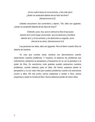 9
de los cuales tienes tú conocimiento, y has oído decir:
¿Quién se sostendrá delante de los hijos de Anac?
(Deuteronomio 9:2)
Ustedes escucharon ese comentario y dijeron, “Oh, ellos son gigantes;
¿Quién se sostendrá delante de los hijos de Anac?”
Entiende, pues, hoy, que es Jehová tu Dios el que pasa
delante de ti como fuego consumidor, que los destruirá y humillará
delante de ti; y tú los echarás, y los destruirás en seguida, como
Jehová te ha dicho. (Deuteronomio 9:3)
Las personas son altas, ellos son gigantes. Pero el Señor nuestro Dios irá
delante de nosotros.
Yo creo que muchas veces nosotros nos atemorizamos cuando
observamos nuestros problemas. Y nosotros, al observar los problemas que
enfrentamos, perdemos la perspectiva y fracasamos en no ver la grandeza y el
poder de Dios. Es asombroso cuán grandes pueden parecernos nuestros
problemas, cuando estamos justo en ellos. De hecho, podemos perder la
perspectiva y no ver nada más que nuestros problemas cuando nos acercamos
mucho a ellos. EN ese punto, somos propensos a olvidar a Dios; somos
propensos a quitar la mirada de Dios. Nunca debemos perder de vista a Dios.
 