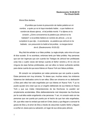 1
Deuteronomio 18:20-20:19
Por Chuck Smith
Ahora Dios declara,
El profeta que tuviere la presunción de hablar palabra en mi
nombre, a quien yo no le haya mandado hablar, o que hablare en
nombre de dioses ajenos, el tal profeta morirá. Y si dijeres en tu
corazón: ¿Cómo conoceremos la palabra que Jehová no ha
hablado?; si el profeta hablare en nombre de Jehová, y no se
cumpliere lo que dijo, ni aconteciere, es palabra que Jehová no ha
hablado; con presunción la habló el tal profeta; no tengas temor
de él. (Deuteronomio 18:20-22)
Muy fácil de señalar a un falso profeta. La regla simple, solo mira si lo que
él dice sucede. Si no acontece, entonces tenlo por falso profeta. Hay personas
que son tan ingenuas que aún cuando los Testigos de Jehová han profetizado
unas tres o cuatro veces del tiempo cuando el Señor vendría y El no vino en
ninguna de esas fechas profetizadas, aún así ellos no tienen suficiente sentido
para darse cuenta de que esos líderes en Nueva York son falsos profetas.
Mi corazón se compadece por estas personas que van puerta a puerta.
Estas personas son muy sinceras. Yo deseo que, muchas veces, los cristianos
fuésemos tan dedicados como lo son ellos. Ellos son sinceros en su dedicación
a Dios pero ellos han sido engañados por sus líderes en Nueva York. Y yo no
puedo ayudar sino creer que es un engaño deliberado de sus líderes en Nueva
York y que sus malas interpretaciones de las Escrituras no pueden ser
simplemente accidentales. Ellos deliberadamente mal interpretan las Escrituras
por la cual ellos están engañando a las personas. Y así, mi corazón está con las
personas que van puerta por puerta por el hecho de que han sido engañadas.
Oh, que ellos vean la verdad que está en Cristo Jesús y que lleguen a conocer la
gracia de Dios y el amor de Dios a través de Jesucristo nuestro Señor y lleguen
a confiar en Jesús para su salvación, en lugar de sus obras para Jehová.
 