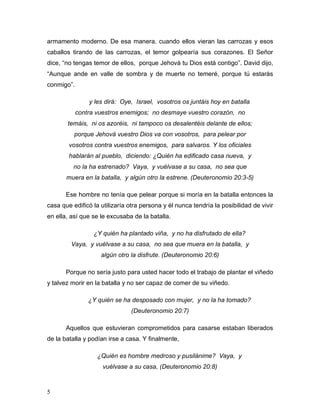 5
armamento moderno. De esa manera, cuando ellos vieran las carrozas y esos
caballos tirando de las carrozas, el temor golpearía sus corazones. El Señor
dice, “no tengas temor de ellos, porque Jehová tu Dios está contigo”. David dijo,
“Aunque ande en valle de sombra y de muerte no temeré, porque tú estarás
conmigo”.
y les dirá: Oye, Israel, vosotros os juntáis hoy en batalla
contra vuestros enemigos; no desmaye vuestro corazón, no
temáis, ni os azoréis, ni tampoco os desalentéis delante de ellos;
porque Jehová vuestro Dios va con vosotros, para pelear por
vosotros contra vuestros enemigos, para salvaros. Y los oficiales
hablarán al pueblo, diciendo: ¿Quién ha edificado casa nueva, y
no la ha estrenado? Vaya, y vuélvase a su casa, no sea que
muera en la batalla, y algún otro la estrene. (Deuteronomio 20:3-5)
Ese hombre no tenía que pelear porque si moría en la batalla entonces la
casa que edificó la utilizaría otra persona y él nunca tendría la posibilidad de vivir
en ella, así que se le excusaba de la batalla.
¿Y quién ha plantado viña, y no ha disfrutado de ella?
Vaya, y vuélvase a su casa, no sea que muera en la batalla, y
algún otro la disfrute. (Deuteronomio 20:6)
Porque no sería justo para usted hacer todo el trabajo de plantar el viñedo
y talvez morir en la batalla y no ser capaz de comer de su viñedo.
¿Y quién se ha desposado con mujer, y no la ha tomado?
(Deuteronomio 20:7)
Aquellos que estuvieran comprometidos para casarse estaban liberados
de la batalla y podían irse a casa. Y finalmente,
¿Quién es hombre medroso y pusilánime? Vaya, y
vuélvase a su casa, (Deuteronomio 20:8)
 