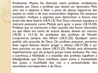 Finalmente, Moisés faz distinção entre profetas verdadeiros,
enviados por Deus, e profetas que devem ser ignorados. Mais
uma vez o objetivo é fazer o povo da aliança separar-se das
nações ao redor e de suas cosmovisões religiosas. Os cananeus
consultam médiuns e espiritas para determinar o futuro, mas
Israel não deve fazê-lo (18.9-13). Pois Deus chamará, equipará e
instruirá pessoa(s) como Moisés para guiar o povo (18.14-20).
Profetas que se aventuram a falar quando não foram chamados
ou que falam em nome de outros deuses, devem ser mortos
(18.20; v. 13.1-5). As predições dos profetas de Yahweh
cumprem-se sempre, não falham (18.21,22). Qualquer outro
padrão não procede de Deus. Os profetas possuem, portanto,
duas regras básicas: devem pregar a aliança (18.17-20) e ser
bem precisos no que dizem (18.21,22). Moisés está afirmando
implicitamente que ele próprio possui esses atributos. Por isso,
a coerência, a fidelidade e a exatidão dos profetas espelham a
fidedignidade que Deus manifesta, assim como a honestidade
dos juizes, a humildade dos reis e a prestatividade dos
sacerdotes correspondem à de Deus.
 