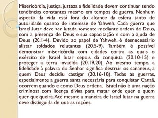 Misericórdia, justiça, justeza e fidelidade devem continuar sendo
tendências constantes mesmo em tempos de guerra. Nenhum
aspecto da vida está fora do alcance da esfera tanto de
autoridade quanto de interesse de Yahweh. Cada guerra que
Israel lutar deve ser lutada somente mediante ordem de Deus,
com a presença de Deus e sua capacitação e com a ajuda de
Deus (20.1-4). Devido ao papel de Yahweh, é desnecessário
alistar soldados relutantes (20.5-9). Também é possível
demonstrar misericórdia com cidades contra as quais o
exército de Israel lutar depois da conquista (20.10-15) e
proteger a terra invadida (20.19,20). Ao mesmo tempo, a
fidelidade à palavra do Senhor significa destruir os cananeus, a
quem Deus decidiu castigar (20.16-18). Todas as guerras,
especialmente a guerra santa necessária para conquistar Canaã,
ocorrem quando e como Deus ordena. Israel não é uma nação
criminosa com licença divina para matar onde quer e quem
quer que queira.Até mesmo a maneira de Israel lutar na guerra
deve distingui-la de outras nações.
 