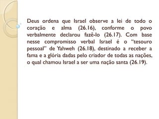 Deus ordena que Israel observe a lei de todo o
coração e alma (26.16), conforme o povo
verbalmente declarou fazê-lo (26.17). Com base
nesse compromisso verbal Israel é o “tesouro
pessoal” de Yahweh (26.18), destinado a receber a
fama e a glória dadas pelo criador de todas as nações,
o qual chamou Israel a ser uma nação santa (26.19).
 