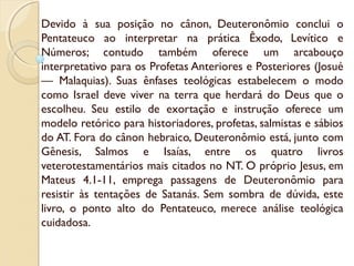 Devido à sua posição no cânon, Deuteronômio conclui o
Pentateuco ao interpretar na prática Êxodo, Levítico e
Números; contudo também oferece um arcabouço
interpretativo para os Profetas Anteriores e Posteriores (Josué
— Malaquias). Suas ênfases teológicas estabelecem o modo
como Israel deve viver na terra que herdará do Deus que o
escolheu. Seu estilo de exortação e instrução oferece um
modelo retórico para historiadores, profetas, salmistas e sábios
do AT. Fora do cânon hebraico, Deuteronômio está, junto com
Gênesis, Salmos e Isaías, entre os quatro livros
veterotestamentários mais citados no NT. O próprio Jesus, em
Mateus 4.1-11, emprega passagens de Deuteronômio para
resistir às tentações de Satanás. Sem sombra de dúvida, este
livro, o ponto alto do Pentateuco, merece análise teológica
cuidadosa.
 