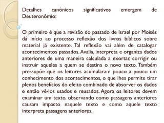 Detalhes canônicos significativos emergem de
Deuteronômio:
O primeiro é que a revisão do passado de Israel por Moisés
dá início ao processo reflexão dos livros bíblicos sobre
material já existente. Tal reflexão vai além de catalogar
acontecimentos passados.Avalia, interpreta e organiza dados
anteriores de uma maneira calculada a exortar, corrigir ou
instruir aqueles a quem se destina o novo texto. Também
pressupõe que os leitores acumularam pouco a pouco um
conhecimento dos acontecimentos, o que lhes permite tirar
plenos benefícios do efeito combinado de absorver os dados
e então vê-los usados e reusados. Agora os leitores devem
examinar um texto, observando como passagens anteriores
causam impacto naquele texto e como aquele texto
interpreta passagens anteriores.
 