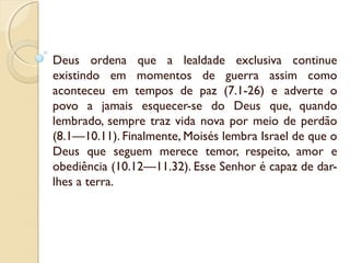 Deus ordena que a lealdade exclusiva continue
existindo em momentos de guerra assim como
aconteceu em tempos de paz (7.1-26) e adverte o
povo a jamais esquecer-se do Deus que, quando
lembrado, sempre traz vida nova por meio de perdão
(8.1—10.11). Finalmente, Moisés lembra Israel de que o
Deus que seguem merece temor, respeito, amor e
obediência (10.12—11.32). Esse Senhor é capaz de dar-
lhes a terra.
 