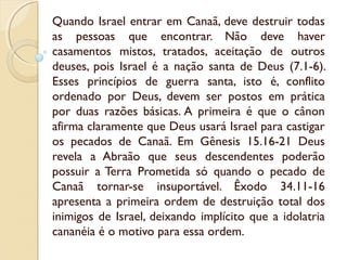 Quando Israel entrar em Canaã, deve destruir todas
as pessoas que encontrar. Não deve haver
casamentos mistos, tratados, aceitação de outros
deuses, pois Israel é a nação santa de Deus (7.1-6).
Esses princípios de guerra santa, isto é, conflito
ordenado por Deus, devem ser postos em prática
por duas razões básicas. A primeira é que o cânon
afirma claramente que Deus usará Israel para castigar
os pecados de Canaã. Em Gênesis 15.16-21 Deus
revela a Abraão que seus descendentes poderão
possuir a Terra Prometida só quando o pecado de
Canaã tornar-se insuportável. Êxodo 34.11-16
apresenta a primeira ordem de destruição total dos
inimigos de Israel, deixando implícito que a idolatria
cananéia é o motivo para essa ordem.
 