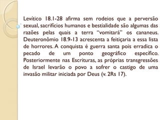 Levítico 18.1-28 afirma sem rodeios que a perversão
sexual, sacrifícios humanos e bestialidade são algumas das
razões pelas quais a terra “vomitará” os cananeus.
Deuteronômio 18.9-13 acrescenta a feitiçaria a essa lista
de horrores. A conquista é guerra santa pois erradica o
pecado de um ponto geográfico específico.
Posteriormente nas Escrituras, as próprias transgressões
de Israel levarão o povo a sofrer o castigo de uma
invasão militar iniciada por Deus (v. 2Rs 17).
 